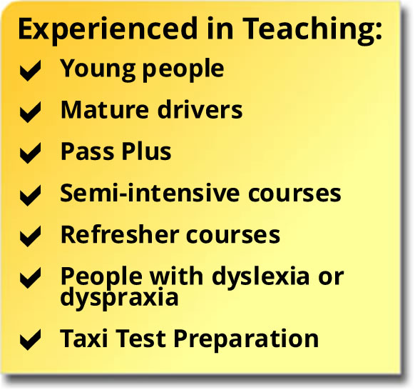 Experienced in teaching young people, mature drivers, Pass Plus, semi-intensive courses, refresher courses, people with dyslexia or dyspraxia, taxi test preparation